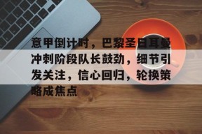 米兰中国 -意甲倒计时，巴黎圣日耳曼冲刺阶段队长鼓劲，细节引发关注，信心回归，轮换策略成焦点的简单介绍